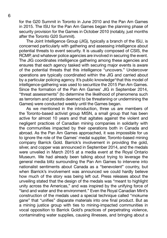 for the G20 Summit in Toronto in June 2010 and the Pan Am Games in 2015. The ISU for the Pan Am Games began the planning phase of security provision for the Games in October 2010 (notably, just months after the Toronto G20 Summit) ‘The Joint Intelligence Group (JIG), typically a branch of the ISU, is concerned particularly with gathering and assessing intelligence about potential threats to event security. It is usually composed of GSIS, the RGMP, and whatever police agencies are involved in securing the event. The JIG coordinates intelligence gathering among these agencies and ensures that each agency tasked with securing major events is aware of the potential threats that this inteligence “uncovers.” Undercover operations are typically coordinated within the JIG and carried about by a particular policing agency. Its public knowledge* that this model of intelligence-gathering was used to securitize the 2015 Pan Am Games. Since the formation of the Pan Am Games’ JIG in September 2014, “threat assessments” (to determine the likelihood of phenomena such s terrorism and protests deemed to be threatening or undermining the Games) were conducted weekly unti the Games began. As we mentioned In the introduction, three us are members of the Toronto-based activist group MISN, a small group that has been active for almost 10 years and that agtates against the violent and negligent practices of Canadian mining companies in solidarity with the communities impacted by their operations both in Canada and abroad. As the Pan Am Games approached, it was impossible for us toignore the role of the Games’ medal supplier, Toronto-based mining company Barrick Gold. Barrick’s involvement in providing the gold, silver, and copper was announced in September 2014, and the medals were unveiled in March 2015 at a media event at the Royal Ontario Museum. We had already been talking about trying to leverage the general media biitz surrounding the Pan Am Games to intervene into nationalist sentiments about Canada as a *benevolent” country, but when Barrick’s involvement was announced we could hardly believe how much of the story was being left out. Press releases about the unveiling stated that the design of the medals was “meant to highlight unity across the Americas,” and was inspired by the unifying force of “land and water and the environment.” Even the Royal Canadian Mint’s construction of the medals used a special technique called “mokume gane” that “unifies” disparate materials into one final product. But as mining justice group with ties to mining-impacted communities in vocal opposition to Barrick Gold’s practices of perpetrating violence, contaminating water supplies, causing illnesses, and bringing about a